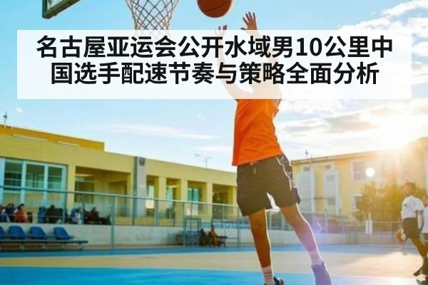 名古屋亚运会公开水域男10公里中国选手配速节奏与策略全面分析